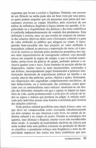 esquemas que levam a excluir o ilegítimo. Portanto, um sucesso
de um filósofo na mídia pode não ser bem visto por seus pares,
os quais podem suspeitar que ele pressiona seus juízos por me-
canismos externos ao campo filosófico, pelo exercício de um
tráfico de influência ilegítima à lógica interna em questão. A le-
gitimidade ou a ilegitimidade das práticas e dos bens simbólicos
é conferida independentemente da vontade dos produtores. Esta
definição é externa, uma vez que resulta do conjunto da estrutu-
ra das relações objetivas deles com a hierarquia cultural e o grau
de valor atribuído ao público que atingem ou visam. A trans-
gressão bem-sucedida não traz prejuízo ao valor atribuído à
mercadoria cultural ou provoca a reprovação do meio; só é pos-
sível de realizar-se liderada pelos produtores portadores dos sig-
nos mais inquestionáveis de consagração cultural, cujo passado
esteve em respeito às regras do campo, o que os tomam autori-
dades, porta-vozes da palavra do grupo, podendo arriscar e in-
clusive ganhar com o risco. Essas tomadas de posição advêm de
disposições, muitas vezes as mais inconscientes, associadas a
um habitus, desempenhando papel fundamental a primeira inte-
riorização decorrente de experiências práticas na família e na
escola, através das palavras, gestos, objetos e ações. Entretanto,
tais disposições não engendram comportamentos mecânicos, de
tipo behaviorista, ou a etemização das estruturas, como pare-
ciam crer os estruturalistas mais radicais: atualizam-se em fun-
ção das diferentes situações em que o agente se depara na traje-
tória de vida, assim permanecendo o princípio de seleção de to-
dos os signos e índices que produzir ou julgar. A seleção reali-
zada pelo indivíduo possui uma história constituída pela história
das seleções coletivas.
Toda prática cultural possibilita uma dupla leitura, uma vez
que deve ser compreendida como executada simultaneamente
em dois campos: no que interessa a este livro, no campo da in-
dústria cultural e no campo do poder. Orienta as estratégias dos
agentes, suas alianças e disputas, muitas vezes não reconhecidas
deste modo. A exemplo da neutralidade idealista da ciência que
tenta ocultar toda uma política existente na produção do discur-
so científico, o jornalismo reforça com freqüência o mito da ob-
jetividade imparcial dos textos nos bens simbólicos que pro-
As práticas distintivas 93
 