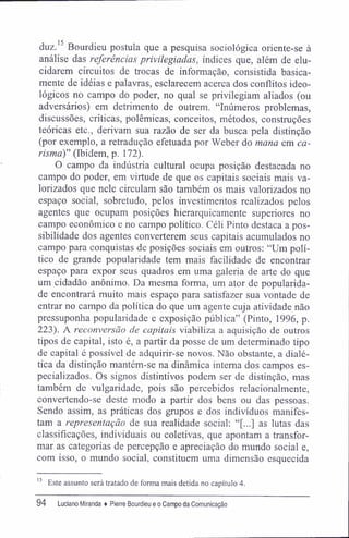 duz.15
Bourdieu postula que a pesquisa sociológica oriente-se à
análise das referências privilegiadas, índices que, além de elu-
cidarem circuitos de trocas de informação, consistida basica-
mente de idéias e palavras, esclarecem acerca dos conflitos ideo-
lógicos no campo do poder, no qual se privilegiam aliados (ou
adversários) em detrimento de outrem. "Inúmeros problemas,
discussões, críticas, polêmicas, conceitos, métodos, construções
teóricas etc., derivam sua razão de ser da busca pela distinção
(por exemplo, a retradução efetuada por Weber do mana em ca-
ráwu)" (Ibidem, p. 172).
O campo da indústria cultural ocupa posição destacada no
campo do poder, em virtude de que os capitais sociais mais va-
lorizados que nele circulam são também os mais valorizados no
espaço social, sobretudo, pelos investimentos realizados pelos
agentes que ocupam posições hierarquicamente superiores no
campo econômico e no campo político. Céli Pinto destaca a pos-
sibilidade dos agentes converterem seus capitais acumulados no
campo para conquistas de posições sociais em outros: "Um polí-
tico de grande popularidade tem mais facilidade de encontrar
espaço para expor seus quadros em uma galeria de arte do que
um cidadão anônimo. Da mesma forma, um ator de popularida-
de encontrará muito mais espaço para satisfazer sua vontade de
entrar no campo da política do que um agente cuja atividade não
pressuponha popularidade e exposição pública" (Pinto, 1996, p.
223). A reconversão de capitais viabiliza a aquisição de outros
tipos de capital, isto é, a partir da posse de um determinado tipo
de capital é possível de adquirir-se novos. Não obstante, a dialé-
tica da distinção mantém-se na dinâmica interna dos campos es-
pecializados. Os signos distintivos podem ser de distinção, mas
também de vulgaridade, pois são percebidos relacionalmente,
convertendo-se deste modo a partir dos bens ou das pessoas.
Sendo assim, as práticas dos grupos e dos indivíduos manifes-
tam a representação de sua realidade social: "[...] as lutas das
classificações, individuais ou coletivas, que apontam a transfor-
mar as categorias de percepção e apreciação do mundo social e,
com isso, o mundo social, constituem uma dimensão esquecida
15
Este assunto será tratado de forma mais detida no capítulo 4.
94 Luciano Miranda ♦ Pierre Bourdieu e o Campo da Comunicação
 