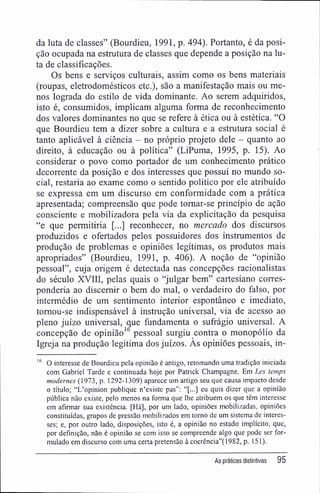 da luta de classes" (Bourdieu, 1991, p. 494). Portanto, é da posi-
ção ocupada na estrutura de classes que depende a posição na lu-
ta de classificações.
Os bens e serviços culturais, assim como os bens materiais
(roupas, eletrodomésticos etc.), são a manifestação mais ou me-
nos lograda do estilo de vida dominante. Ao serem adquiridos,
isto é, consumidos, implicam alguma forma de reconhecimento
dos valores dominantes no que se refere à ética ou à estética. "O
que Bourdieu tem a dizer sobre a cultura e a estrutura social é
tanto aplicável à ciência - no próprio projeto dele - quanto ao
direito, à educação ou à política" (LiPuma, 1995, p. 15). Ao
considerar o povo como portador de um conhecimento prático
decorrente da posição e dos interesses que possui no mundo so-
cial, restaria ao exame como o sentido político por ele atribuído
se expressa em um discurso em conformidade com a prática
apresentada; compreensão que pode tomar-se princípio de ação
consciente e mobilizadora pela via da explicitação da pesquisa
"e que permitiria [...] reconhecer, no mercado dos discursos
produzidos e ofertados pelos possuidores dos instrumentos de
produção de problemas e opiniões legítimas, os produtos mais
apropriados" (Bourdieu, 1991, p. 406). A noção de "opinião
pessoal", cuja origem é detectada nas concepções racionalistas
do século XVIII, pelas quais o "julgar bem" cartesiano corres-
ponderia ao discernir o bem do mal, o verdadeiro do falso, por
intermédio de um sentimento interior espontâneo e imediato,
tomou-se indispensável à instrução universal, via de acesso ao
pleno juízo universal, que fundamenta o sufrágio universal. A
concepção de opinião16
pessoal surgiu contra o monopólio da
Igreja na produção legítima dos juízos. As opiniões pessoais, in-
16
O interesse de Bourdieu pela opinião é antigo, retomando uma tradição iniciada
com Gabriel Tarde e continuada hoje por Patrick Champagne. Em Les temps
modernes (1973, p. 1292-1309) aparece um artigo seu que causa impacto desde
o título; "L'opinion publique n'existe pas": "[...] eu quis dizer que a opinião
pública não existe, pelo menos na forma que lhe atribuem os que têm interesse
em afirmar sua existência, [Há], por um lado, opiniões mobilizadas, opiniões
constituídas, grupos de pressão mobilizados em tomo de um sistema de interes-
ses; e, por outro lado, disposições, isto é, a opinião no estado implícito, que,
por definição, não é opinião se com isso se compreende algo que pode ser for-
mulado em discurso com uma certa pretensão à coerência"(1982, p. 151).
As práticas distintivas 95
 