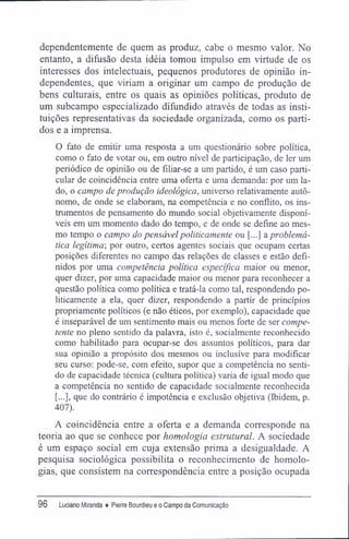 dependentemente de quem as produz, cabe o mesmo valor. No
entanto, a difusão desta idéia tomou impulso em virtude de os
interesses dos intelectuais, pequenos produtores de opinião in-
dependentes, que viriam a originar um campo de produção de
bens culturais, entre os quais as opiniões políticas, produto de
um subcampo especializado difundido através de todas as insti-
tuições representativas da sociedade organizada, como os parti-
dos e a imprensa.
O fato de emitir uma resposta a um questionário sobre política,
como o fato de votar ou, em outro nível de participação, de ler um
periódico de opinião ou de filiar-se a um partido, é um caso parti-
cular de coincidência entre uma oferta e uma demanda: por um la-
do, o campo de produção ideológica, universo relativamente autô-
nomo, de onde se elaboram, na competência e no conflito, os ins-
trumentos de pensamento do mundo social objetivamente disponí-
veis em um momento dado do tempo, e de onde se define ao mes-
mo tempo o campo do pensávelpoliticamente ou [...] a problemá-
tica legítima-, por outro, certos agentes sociais que ocupam certas
posições diferentes no campo das relações de classes e estão defi-
nidos por uma competência política específica maior ou menor,
quer dizer, por uma capacidade maior ou menor para reconhecer a
questão política como política e tratá-la como tal, respondendo po-
liticamente a ela, quer dizer, respondendo a partir de princípios
propriamente políticos (e não éticos, por exemplo), capacidade que
é inseparável de um sentimento mais ou menos forte de ser compe-
tente no pleno sentido da palavra, isto é, socialmente reconhecido
como habilitado para ocupar-se dos assuntos políticos, para dar
sua opinião a propósito dos mesmos ou inclusive para modificar
seu curso; pode-se, com efeito, supor que a competência no senti-
do de capacidade técnica (cultura política) varia de igual modo que
a competência no sentido de capacidade socialmente reconhecida
[...], que do contrário é impotência e exclusão objetiva (Ibidem, p.
407).
A coincidência entre a oferta e a demanda corresponde na
teoria ao que se conhece por homologia estrutural. A sociedade
é um espaço social em cuja extensão prima a desigualdade. A
pesquisa sociológica possibilita o reconhecimento de homolo-
gias, que consistem na correspondência entre a posição ocupada
96 Luciano Miranda ♦ Pierre Bourdieu e o Campo da Comunicação
 