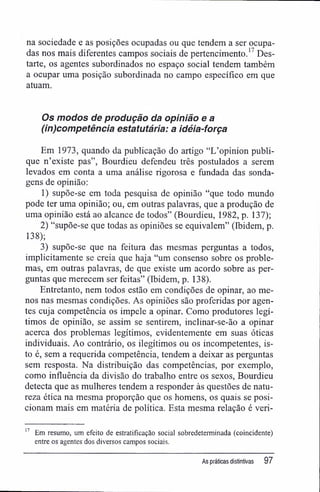 na sociedade e as posições ocupadas ou que tendem a ser ocupa-
das nos mais diferentes campos sociais de pertencimento.17
Des-
tarte, os agentes subordinados no espaço social tendem também
a ocupar uma posição subordinada no campo específico em que
atuam.
Os modos de produção da opinião e a
(in)competència estatutária: a idéia-força
Em 1973, quando da publicação do artigo "L'opinion publi-
que n'existe pas", Bourdieu defendeu três postulados a serem
levados em conta a uma análise rigorosa e fundada das sonda-
gens de opinião:
1) supõe-se em toda pesquisa de opinião "que todo mundo
pode ter uma opinião; ou, em outras palavras, que a produção de
uma opinião está ao alcance de todos" (Bourdieu, 1982, p. 137);
2) "supõe-se que todas as opiniões se eqüivalem" (Ibidem, p.
138);
3) supõe-se que na feitura das mesmas perguntas a todos,
implicitamente se creia que haja "um consenso sobre os proble-
mas, em outras palavras, de que existe um acordo sobre as per-
guntas que merecem ser feitas" (Ibidem, p. 138).
Entretanto, nem todos estão em condições de opinar, ao me-
nos nas mesmas condições. As opiniões são proferidas por agen-
tes cuja competência os impele a opinar. Como produtores legí-
timos de opinião, se assim se sentirem, inclinar-se-ão a opinar
acerca dos problemas legítimos, evidentemente em suas óticas
individuais. Ao contrário, os ilegítimos ou os incompetentes, is-
to é, sem a requerida competência, tendem a deixar as perguntas
sem resposta. Na distribuição das competências, por exemplo,
como influência da divisão do trabalho entre os sexos, Bourdieu
detecta que as mulheres tendem a responder às questões de natu-
reza ética na mesma proporção que os homens, os quais se posi-
cionam mais em matéria de política. Esta mesma relação é veri-
17
Em resumo, um efeito de estratificação social sobredeterminada (coincidente)
entre os agentes dos diversos campos sociais.
As práticas distintivas 97
 