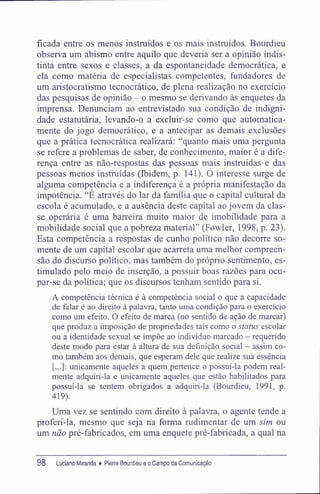 ficada entre os menos instruídos e os mais instruídos. Bourdieu
observa um abismo entre aquilo que deveria ser a opinião indis-
tinta entre sexos e classes, a da espontaneidade democrática, e
ela como matéria de especialistas competentes, fundadores de
um aristocratismo tecnocrático, de plena realização no exercício
das pesquisas de opinião - o mesmo se derivando às enquetes da
imprensa. Denunciam ao entrevistado sua condição de indigni-
dade estatutária, levando-o a excluir-se como que automatica-
mente do jogo democrático, e a antecipar as demais exclusões
que a prática tecnocrática realizará: "quanto mais uma pergunta
se refere a problemas de saber, de conhecimento, maior é a dife-
rença entre as não-respostas das pessoas mais instruídas e das
pessoas menos instruídas (Ibidem, p. 141). O interesse surge de
alguma competência e a indiferença é a própria manifestação da
impotência. "É através do lar da família que o capital cultural da
escola é acumulado, e a ausência deste capital ao jovem da clas-
se operária é uma barreira muito maior de imobilidade para a
mobilidade social que a pobreza material" (Fowler, 1998, p. 23).
Esta competência a respostas de cunho político não decorre so-
mente de um capital escolar que acarreta uma melhor compreen-
são do discurso político, mas também do próprio sentimento, es-
timulado pelo meio de inserção, a possuir boas razões para ocu-
par-se da política; que os discursos tenham sentido para si.
A competência técnica é à competência social o que a capacidade
de falar é ao direito à palavra, tanto uma condição para o exercício
como um efeito. O efeito de marca (no sentido de ação de marcar)
que produz a imposição de propriedades tais como o status escolar
ou a identidade sexual se impõe ao indivíduo marcado - requerido
deste modo para estar à altura de sua definição social - assim co-
mo também aos demais, que esperam dele que realize sua essência
[...]: unicamente aqueles a quem pertence o possuí-la podem real-
mente adquiri-la e unicamente aqueles que estão habilitados para
possuí-la se sentem obrigados a adquiri-la (Bourdieu, 1991, p.
419).
Uma vez se sentindo com direito à palavra, o agente tende a
proferi-la, mesmo que seja na forma rudimentar de um sim ou
um não pré-fabricados, em uma enquete pré-fabricada, a qual na
98 luciano Miranda ♦ Pierre Bourdieu e o Campo da Comunicação
 