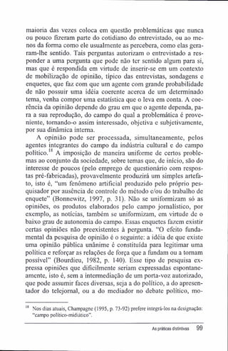 maioria das vezes coloca em questão problemáticas que nunca
ou pouco fizeram parte do cotidiano do entrevistado, ou ao me-
nos da forma como ele usualmente as percebera, como elas gera-
ram-lhe sentido. Tais perguntas autorizam o entrevistado a res-
ponder a uma pergunta que pode não ter sentido algum para si,
mas que é respondida em virtude de inserir-se em um contexto
de mobilização de opinião, típico das entrevistas, sondagens e
enquetes, que faz com que um agente com grande probabilidade
de não possuir uma idéia coerente acerca de um determinado
tema, venha compor uma estatística que o leva em conta. A coe-
rência da opinião depende do grau em que o agente dependa, pa-
ra a sua reprodução, do campo do qual a problemática é prove-
niente, tomando-o assim interessado, objetiva e subjetivamente,
por sua dinâmica interna.
A opinião pode ser processada, simultaneamente, pelos
agentes integrantes do campo da indústria cultural e do campo
político.18
A imposição de maneira uniforme de certos proble-
mas ao conjunto da sociedade, sobre temas que, de início, são do
interesse de poucos (pelo emprego de questionário com respos-
tas pré-fabricadas), provavelmente produzirá um simples artefa-
to, isto é, "um fenômeno artificial produzido pelo próprio pes-
quisador por ausência de controle do método e/ou do trabalho de
enquete" (Bonnewitz, 1997, p. 31). Não se uniformizam só as
opiniões, os produtos elaborados pelo campo jornalístico, por
exemplo, as notícias, também se uniformizam, em virtude de o
baixo grau de autonomia do campo. Essas enquetes fazem existir
certas opiniões não preexistentes à pergunta. "O efeito funda-
mental da pesquisa de opinião é o seguinte: a idéia de que existe
uma opinião pública unânime é constituída para legitimar uma
política e reforçar as relações de força que a fundam ou a tornam
possível" (Bourdieu, 1982, p. 140). Esse tipo de pesquisa ex-
pressa opiniões que dificilmente seriam expressadas espontane-
amente, isto é, sem a intermediação de um porta-voz autorizado,
que pode assumir faces diversas, seja a do político, a do apresen-
tador do telejomal, ou a do mediador no debate político, mo-
18
Nos dias atuais, Champagne (1995, p. 73-92) prefere integrá-los na designação:
"campo político-midiático".
As práticas distintivas 99
 