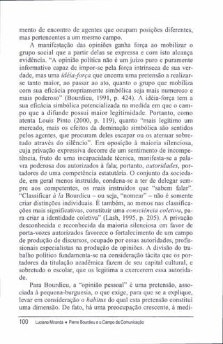 mento de encontro de agentes que ocupam posições diferentes,
mas pertencentes a um mesmo campo.
A manifestação das opiniões ganha força ao mobilizar o
grupo social que a partir delas se expressa e com isto alcança
evidência. "A opinião política não é um juízo puro e puramente
informativo capaz de impor-se pela força intrínseca de sua ver-
dade, mas uma idéia-força que encerra uma pretensão a realizar-
se tanto maior, ao passar ao ato, quanto o grupo que mobiliza
com sua eficácia propriamente simbólica seja mais numeroso e
mais poderoso" (Bourdieu, 1991, p. 424). A idéia-força tem a
sua eficácia simbólica potencializada na medida em que o cam-
po que a difunde possui maior legitimidade. Portanto, como
atenta Louis Pinto (2000, p. 119), quanto "mais legítimo um
mercado, mais os efeitos da dominação simbólica são sentidos
pelos agentes, que procuram deles escapar ou os atenuar sobre-
tudo através do silêncio". Em oposição à maioria silenciosa,
cuja privação expressiva decorre de um sentimento de incompe-
tência, fruto de uma incapacidade técnica, manifesta-se a pala-
vra poderosa dos autorizados à fala; portanto, autoridades, por-
tadores de uma competência estatutária. O conjunto da socieda-
de, em geral menos instruído, condena-se a ter de delegar sem-
pre aos competentes, os mais instruídos que "sabem falar".
"Classificar à la Bourdieu - ou seja, "nomear" - não é somente
criar distinções individuais. E também, ao menos nas classifica-
ções mais significativas, constituir uma consciência coletiva, pa-
ra criar a identidade coletiva" (Lash, 1995, p. 205). A privação
desconhecida e reconhecida da maioria silenciosa em favor de
porta-vozes autorizados favorece o fortalecimento de um campo
de produção de discursos, ocupado por essas autoridades, profis-
sionais especialistas na produção de opiniões. A divisão do tra-
balho político fundamenta-se na consideração tácita que os por-
tadores da titulação acadêmica fazem de seu capital cultural, e
sobretudo o escolar, que os legitima a exercerem essa autorida-
de.
Para Bourdieu, a "opinião pessoal" é uma pretensão, asso-
ciada à pequena-burguesia, o que exige, para que se a explique,
levar em consideração o habitus do qual esta pretensão constitui
uma dimensão. De fato, há uma preocupação crescente, à medi-
100 Luciano Miranda ♦ Pierre Bourdieu e o Campo da Comunicação
 