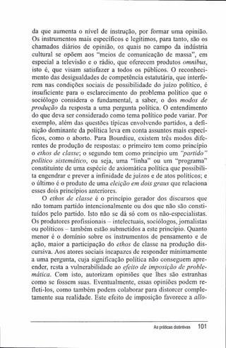 da que aumenta o nível de instrução, por formar uma opinião.
Os instrumentos mais específicos e legítimos, para tanto, são os
chamados diários de opinião, os quais no campo da indústria
cultural se opõem aos "meios de comunicação de massa", em
especial a televisão e o rádio, que oferecem produtos omnibus,
isto é, que visam satisfazer a todos os públicos. O reconheci-
mento das desigualdades de competência estatutária, que interfe-
rem nas condições sociais de possibilidade do juízo político, é
insuficiente para o esclarecimento do problema político que o
sociólogo considera o fundamental, a saber, o dos modos de
produção da resposta a uma pergunta política. O entendimento
do que deva ser considerado como tema político pode variar. Por
exemplo, além das questões típicas envolvendo partidos, a defi-
nição dominante da política leva em conta assuntos mais especí-
ficos, como o aborto. Para Bourdieu, existem três modos dife-
rentes de produção de respostas: o primeiro tem como princípio
o ethos de classe', o segundo tem como princípio um "partido "
político sistemático, ou seja, uma "linha" ou um "programa"
constituinte de uma espécie de axiomática política que possibili-
ta engendrar e prever a infinidade de juízos e de atos políticos; e
o último é o produto de uma eleição em dois graus que relaciona
esses dois princípios anteriores.
O ethos de classe é o princípio gerador dos discursos que
não tomam partido intencionalmente ou dos que não são consti-
tuídos pelo partido. Isto não se dá só com os não-especialistas.
Os produtores profissionais - intelectuais, sociólogos, jornalistas
ou políticos - também estão submetidos a este princípio. Quanto
menor é o domínio sobre os instrumentos de pensamento e de
ação, maior a participação do ethos de classe na produção dis-
cursiva. Aos atores sociais incapazes de responder minimamente
a uma pergunta, cuja significação política não conseguem apre-
ender, resta a vulnerabilidade ao efeito de imposição de proble-
mática. Com isto, autorizam opiniões que lhes são estranhas
como se fossem suas. Eventualmente, essas opiniões podem re-
fleti-los, como também podem colaborar para distorcer comple-
tamente sua realidade. Este efeito de imposição favorece a allo-
As práticas distintivas 101
 
