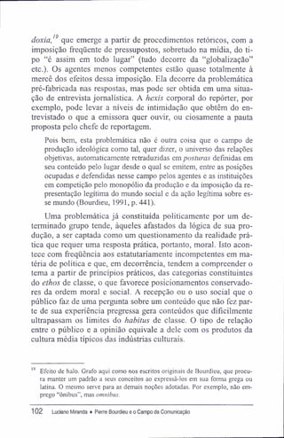 doxia,19
que emerge a partir de procedimentos retóricos, com a
imposição freqüente de pressupostos, sobretudo na mídia, do ti-
po "é assim em todo lugar" (tudo decorre da "globalização"
etc.). Os agentes menos competentes estão quase totalmente à
mercê dos efeitos dessa imposição. Ela decorre da problemática
pré-fabricada nas respostas, mas pode ser obtida em uma situa-
ção de entrevista jornalística. A hexis corporal do repórter, por
exemplo, pode levar a níveis de intimidação que obtêm do en-
trevistado o que a emissora quer ouvir, ou ciosamente a pauta
proposta pelo chefe de reportagem.
Pois bem, esta problemática não é outra coisa que o campo de
produção ideológica como tal, quer dizer, o universo das relações
objetivas, automaticamente retraduzidas em posturas definidas em
seu conteúdo pelo lugar desde o qual se emitem, entre as posições
ocupadas e defendidas nesse campo pelos agentes e as instituições
em competição pelo monopólio da produção e da imposição da re-
presentação legítima do mundo social e da ação legítima sobre es-
se mundo (Bourdieu, 1991, p. 441).
Uma problemática já constituída politicamente por um de-
terminado grupo tende, àqueles afastados da lógica de sua pro-
dução, a ser captada como um questionamento da realidade prá-
tica que requer uma resposta prática, portanto, moral. Isto acon-
tece com freqüência aos estatutariamente incompetentes em ma-
téria de política e que, em decorrência, tendem a compreender o
tema a partir de princípios práticos, das categorias constituintes
do ethos de classe, o que favorece posicionamentos conservado-
res da ordem moral e social. A recepção ou o uso social que o
público faz de uma pergunta sobre um conteúdo que não fez par-
te de sua experiência pregressa gera conteúdos que dificilmente
ultrapassam os limites do habitus de classe. O tipo de relação
entre o público e a opinião eqüivale a dele com os produtos da
cultura média típicos das indústrias culturais.
19
Efeito de halo. Grafo aqui como nos escritos originais de Bourdieu, que procu-
ra manter um padrão a seus conceitos ao expressá-los em sua forma grega ou
latina. O mesmo serve para as demais noções adotadas. Por exemplo, não em-
prego "ônibus", mas omnibus.
102 Luciano Miranda ♦ Pierre Bourdieu e o Campo da Comunicação
 