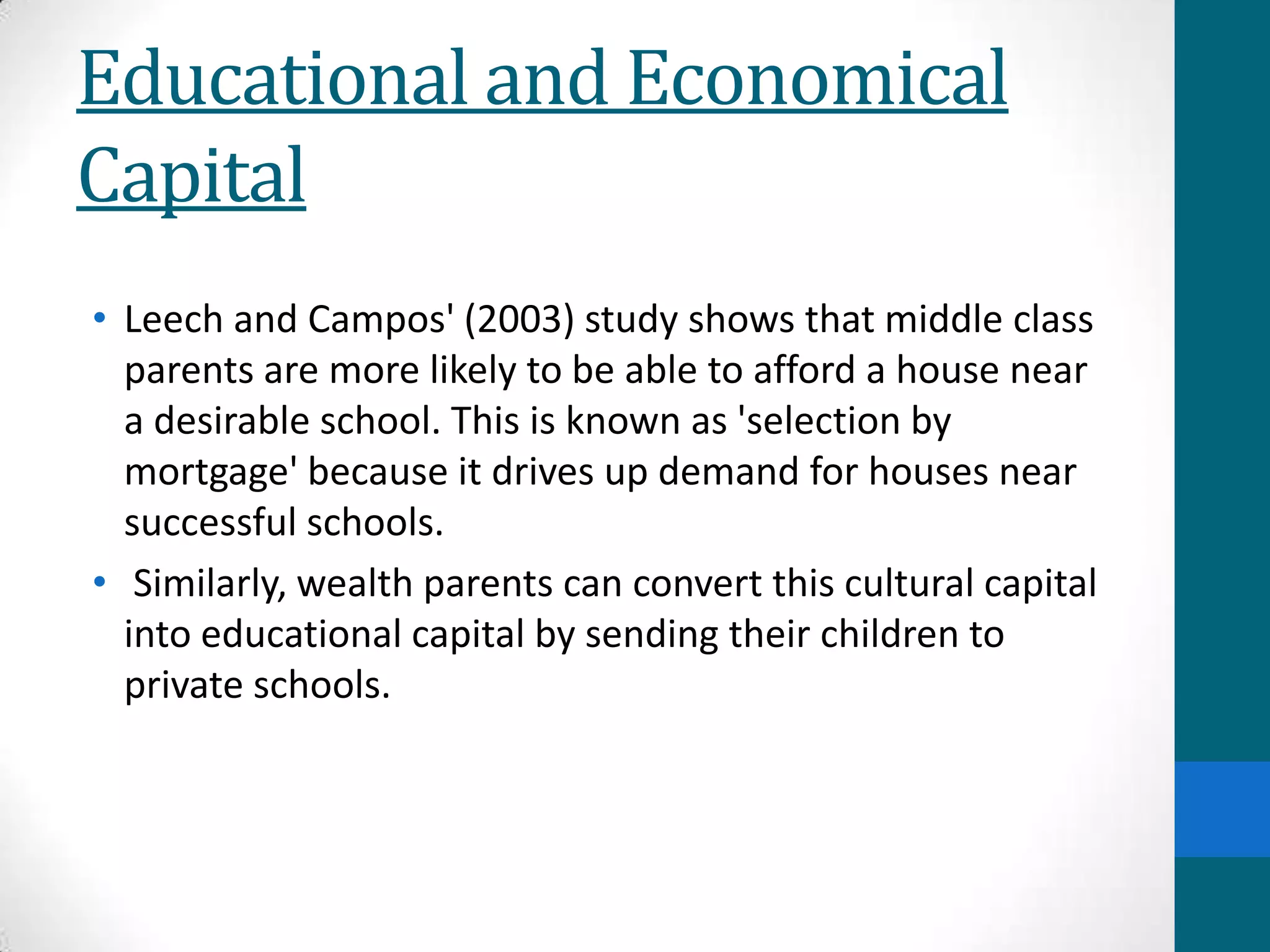Educational and Economical
Capital
• Leech and Campos' (2003) study shows that middle class
parents are more likely to be able to afford a house near
a desirable school. This is known as 'selection by
mortgage' because it drives up demand for houses near
successful schools.
• Similarly, wealth parents can convert this cultural capital
into educational capital by sending their children to
private schools.
 