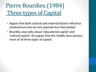 Pierre Bourdieu (1984)
Three types of Capital
• Argues that both cultural and material factors influence
achievement and are not separate but interrelated.
• Bourdieu also talks about 'educational capital' and
'cultural capital'. He argues that the middle class possess
more of all three types of capital.
 