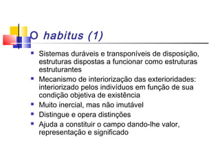 O habitus (1)
 Sistemas duráveis e transponíveis de disposição,
estruturas dispostas a funcionar como estruturas
estruturantes
 Mecanismo de interiorização das exterioridades:
interiorizado pelos indivíduos em função de sua
condição objetiva de existência
 Muito inercial, mas não imutável
 Distingue e opera distinções
 Ajuda a constituir o campo dando-lhe valor,
representação e significado
 