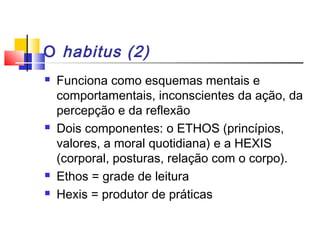O habitus (2)
 Funciona como esquemas mentais e
comportamentais, inconscientes da ação, da
percepção e da reflexão
 Dois componentes: o ETHOS (princípios,
valores, a moral quotidiana) e a HEXIS
(corporal, posturas, relação com o corpo).
 Ethos = grade de leitura
 Hexis = produtor de práticas
 