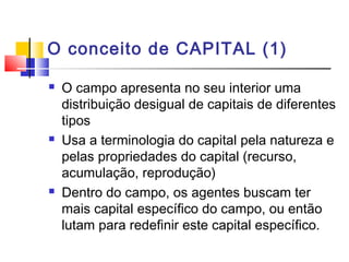 O conceito de CAPITAL (1)
 O campo apresenta no seu interior uma
distribuição desigual de capitais de diferentes
tipos
 Usa a terminologia do capital pela natureza e
pelas propriedades do capital (recurso,
acumulação, reprodução)
 Dentro do campo, os agentes buscam ter
mais capital específico do campo, ou então
lutam para redefinir este capital específico.
 