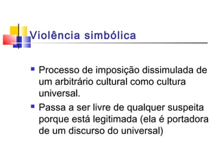 Violência simbólica
 Processo de imposição dissimulada de
um arbitrário cultural como cultura
universal.
 Passa a ser livre de qualquer suspeita
porque está legitimada (ela é portadora
de um discurso do universal)
 