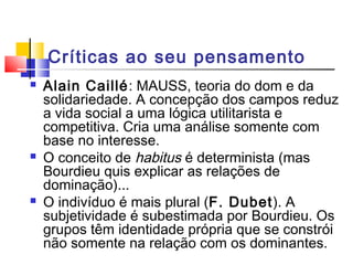 Críticas ao seu pensamento
 Alain Caillé: MAUSS, teoria do dom e da
solidariedade. A concepção dos campos reduz
a vida social a uma lógica utilitarista e
competitiva. Cria uma análise somente com
base no interesse.
 O conceito de habitus é determinista (mas
Bourdieu quis explicar as relações de
dominação)...
 O indivíduo é mais plural (F. Dubet). A
subjetividade é subestimada por Bourdieu. Os
grupos têm identidade própria que se constrói
não somente na relação com os dominantes.
 