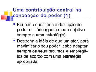 Uma contribuição central na
concepção do poder (1)
 Bourdieu questiona a definição de
poder utilitário (que tem um objetivo
sempre e uma estratégia).
 Destrona a idéia de que um ator, para
maximizar o seu poder, sabe adaptar
sempre os seus recursos e empregá-
los de acordo com uma estratégia
apropriada.
 