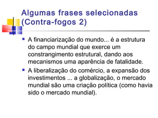 Algumas frases selecionadas
(Contra-fogos 2)
 A financiarização do mundo... é a estrutura
do campo mundial que exerce um
constrangimento estrutural, dando aos
mecanismos uma aparência de fatalidade.
 A liberalização do comércio, a expansão dos
investimentos ... a globalização, o mercado
mundial são uma criação política (como havia
sido o mercado mundial).
 