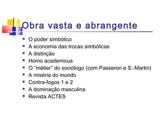 Obra vasta e abrangente
 O poder simbólico
 A economia das trocas simbólicas
 A distinção
 Homo academicus
 O “métier” do sociólogo (com Passeron e S.-Martin)
 A miséria do mundo
 Contra-fogos 1 e 2
 A dominação masculina
 Revista ACTES
 