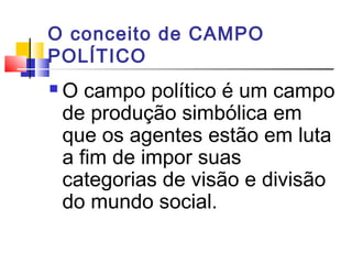 O conceito de CAMPO
POLÍTICO
 O campo político é um campo
de produção simbólica em
que os agentes estão em luta
a fim de impor suas
categorias de visão e divisão
do mundo social.
 