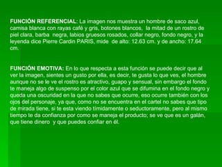 FUNCIÓN REFERENCIAL : La imagen nos muestra un hombre de saco azul, camisa blanca con rayas café y gris, botones blancos,  la mitad de un rostro de piel clara, barba  negra, labios gruesos rosados, collar negro, fondo negro, y la leyenda dice Pierre Cardin PARIS, mide  de alto: 12.63 cm. y de ancho: 17.64 cm. FUNCIÓN EMOTIVA:  En lo que respecta a esta función se puede decir que al ver la imagen, sientes un gusto por ella, es decir, te gusta lo que ves, el hombre aunque no se le ve el rostro es atractivo, guapo y sensual, sin embargo el fondo te maneja algo de suspenso por el color azul que se difumina en el fondo negro y queda una oscuridad en la que no sabes que ocurre, eso ocurre también con los ojos del personaje, ya que, como no se encuentra en el cartel no sabes que tipo de mirada tiene, si te esta viendo tímidamente o seductoramente, pero al mismo tiempo te da confianza por como se maneja el producto; se ve que es un galán, que tiene dinero  y que puedes confiar en él. 