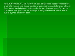 FUNCIÓN POÉTICA O ESTÉTICA: En esta categoría se puede demostrar que el cartel si maneja este tipo de función ya que no es necesario llenar de letras a éste, puesto que la imagen habla por si sola, solo tiene una pequeña leyenda que no nos dice gran cosa, sin embargo la fotografía describe y dice  todo lo que la leyenda nos quiere decir. 