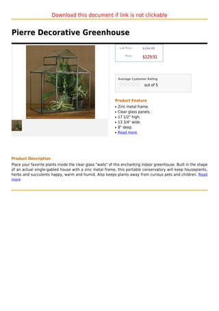 Download this document if link is not clickable


Pierre Decorative Greenhouse
                                                                 List Price :   $194.99

                                                                     Price :
                                                                                $129.91



                                                                Average Customer Rating

                                                                                 out of 5



                                                            Product Feature
                                                            q   Zinc metal frame.
                                                            q   Clear glass panels.
                                                            q   17 1/2" high.
                                                            q   13 3/4" wide.
                                                            q   8" deep.
                                                            q   Read more




Product Description
Place your favorite plants inside the clear glass "walls" of this enchanting indoor greenhouse. Built in the shape
of an actual single-gabled house with a zinc metal frame, this portable conservatory will keep houseplants,
herbs and succulents happy, warm and humid. Also keeps plants away from curious pets and children. Read
more
 