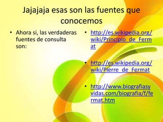 Jajajaja esas son las fuentes que conocemosAhora si, las verdaderas fuentes de consulta son:http://es.wikipedia.org/wiki/Principio_de_Fermathttp://es.wikipedia.org/wiki/Pierre_de_Fermathttp://www.biografiasyvidas.com/biografia/f/fermat.htm