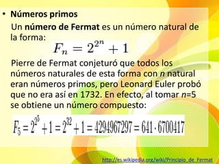 Números primos    Un número de Fermat es un número natural de la forma:    Pierre de Fermat conjeturó que todos los números naturales de esta forma con n natural eran números primos,pero Leonard Euler probó que no era así en 1732. En efecto, al tomar n=5 se obtiene un número compuesto:http://es.wikipedia.org/wiki/Principio_de_Fermat