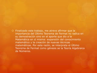  Finalizado este trabajo, me atrevo afirmar que la
importancia del Último Teorema de Fermat no radica en
su demostración sino en el aporte que dio a la
Matemática en sí misma: expansión del conocimiento
matemático y la creación de nuevas técnicas
matemáticas. Por esta razón, se interpreta el Último
Teorema de Fermat como génesis se la Teoría Algebraica
de Números.
 