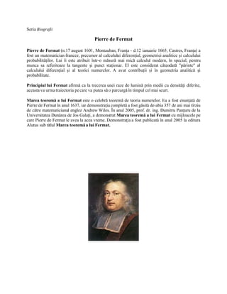 Seria Biografii

                                       Pierre de Fermat

Pierre de Fermat (n.17 august 1601, Montauban, Franţa - d.12 ianuarie 1665, Castres, Franţa) a
fost un matematician francez, precursor al calculului diferenţial, geometriei analitice şi calculului
probabilităţilor. Lui îi este atribuit într-o măsură mai mică calculul modern, în special, pentru
munca sa referitoare la tangente şi punct staţionar. El este considerat câteodată quot;părintequot; al
calculului diferenţial şi al teoriei numerelor. A avut contribuţii şi în geometria analitică şi
probabilitate.

Principiul lui Fermat afirmă ca la trecerea unei raze de lumină prin medii cu densităţi diferite,
aceasta va urma traiectoria pe care va putea să o parcurgă în timpul cel mai scurt.

Marea teoremă a lui Fermat este o celebră teoremă de teoria numerelor. Ea a fost enunţată de
Pierre de Fermat în anul 1637, iar demonstraţia completă a fost găsită de-abia 357 de ani mai tîrziu
de către matematicianul englez Andrew Wiles. În anul 2005, prof. dr. ing. Dumitru Panţuru de la
Universitatea Dunărea de Jos Galaţi, a demonstrat Marea teoremă a lui Fermat cu mijloacele pe
care Pierre de Fermat le avea la acea vreme. Demonstraţia a fost publicată în anul 2005 la editura
Alutus sub titlul Marea teoremă a lui Fermat.