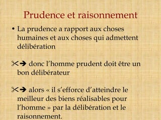 Prudence et raisonnement La prudence a rapport aux choses humaines et aux choses qui admettent délibération    donc l’homme prudent doit être un bon délibérateur     alors « il s’efforce d’atteindre le meilleur des biens réalisables pour l’homme » par la délibération et le raisonnement. 