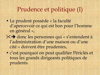 Prudence et politique (I) Le prudent possède « la faculté d’apercevoir ce qui est bon pour l’homme en général »,    donc les personnes qui « s’entendent à l’administration d’une maison ou d’une cité » doivent être prudentes, c’est pourquoi on peut qualifier Périclès et tous les grands dirigeants politiques de prudents. 
