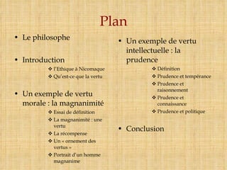 Plan Le philosophe Introduction l’Ethique à Nicomaque Qu’est-ce que la vertu Un exemple de vertu morale : la magnanimité Essai de définition La magnanimité : une vertu La récompense Un « ornement des vertus » Portrait d’un homme magnanime Un exemple de vertu intellectuelle : la prudence Définition Prudence et tempérance Prudence et raisonnement Prudence et connaissance Prudence et politique Conclusion 