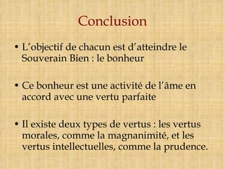 Conclusion L’objectif de chacun est d’atteindre le Souverain Bien : le bonheur Ce bonheur est une activité de l’âme en accord avec une vertu parfaite Il existe deux types de vertus : les vertus morales, comme la magnanimité, et les vertus intellectuelles, comme la prudence. 
