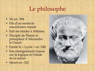 Le philosophe Né en -384 Fils d’un médecin macédonien réputé Fait ses études à Athènes Disciple de Platon et précepteur d’Alexandre le Grand Fonde le « Lycée » en -340 Son enseignement repose sur la logique et l’étude de la nature Meurt en -322 