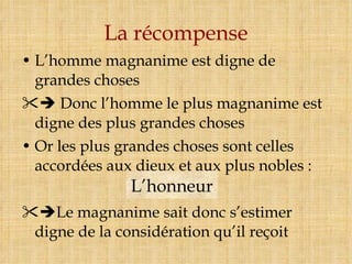 La récompense L’homme magnanime est digne de grandes choses    Donc l’homme le plus magnanime est digne des plus grandes choses Or les plus grandes choses sont celles accordées aux dieux et aux plus nobles :  Le magnanime sait donc s’estimer digne de la considération qu’il reçoit L’honneur 