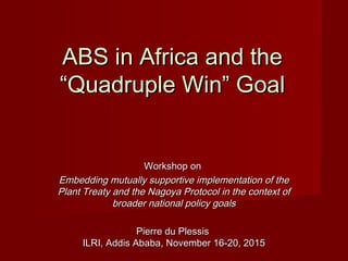 ABS in Africa and theABS in Africa and the
“Quadruple Win” Goal“Quadruple Win” Goal
Workshop onWorkshop on
Embedding mutually supportive implementation of theEmbedding mutually supportive implementation of the
Plant Treaty and the Nagoya Protocol in the context ofPlant Treaty and the Nagoya Protocol in the context of
broader national policy goalsbroader national policy goals
Pierre du PlessisPierre du Plessis
ILRI, Addis Ababa, November 16-20, 2015ILRI, Addis Ababa, November 16-20, 2015
 