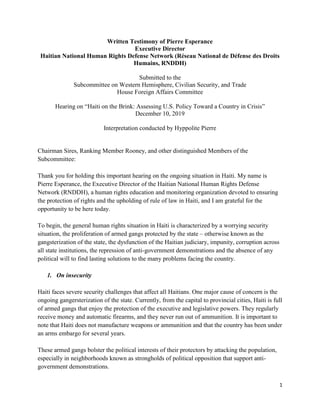 1
Written Testimony of Pierre Esperance
Executive Director
Haitian National Human Rights Defense Network (Réseau National de Défense des Droits
Humains, RNDDH)
Submitted to the
Subcommittee on Western Hemisphere, Civilian Security, and Trade
House Foreign Affairs Committee
Hearing on “Haiti on the Brink: Assessing U.S. Policy Toward a Country in Crisis”
December 10, 2019
Interpretation conducted by Hyppolite Pierre
Chairman Sires, Ranking Member Rooney, and other distinguished Members of the
Subcommittee:
Thank you for holding this important hearing on the ongoing situation in Haiti. My name is
Pierre Esperance, the Executive Director of the Haitian National Human Rights Defense
Network (RNDDH), a human rights education and monitoring organization devoted to ensuring
the protection of rights and the upholding of rule of law in Haiti, and I am grateful for the
opportunity to be here today.
To begin, the general human rights situation in Haiti is characterized by a worrying security
situation, the proliferation of armed gangs protected by the state – otherwise known as the
gangsterization of the state, the dysfunction of the Haitian judiciary, impunity, corruption across
all state institutions, the repression of anti-government demonstrations and the absence of any
political will to find lasting solutions to the many problems facing the country.
1. On insecurity
Haiti faces severe security challenges that affect all Haitians. One major cause of concern is the
ongoing gangersterization of the state. Currently, from the capital to provincial cities, Haiti is full
of armed gangs that enjoy the protection of the executive and legislative powers. They regularly
receive money and automatic firearms, and they never run out of ammunition. It is important to
note that Haiti does not manufacture weapons or ammunition and that the country has been under
an arms embargo for several years.
These armed gangs bolster the political interests of their protectors by attacking the population,
especially in neighborhoods known as strongholds of political opposition that support anti-
government demonstrations.
 