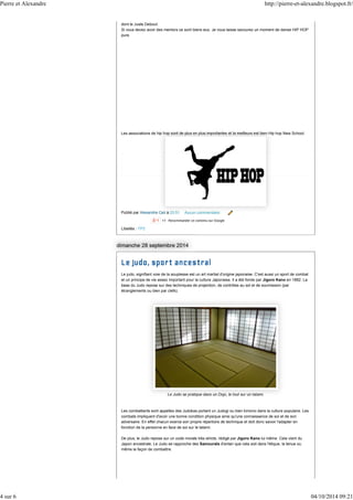 Pierre et Alexandre http://pierre-et-alexandre.blogspot.fr/ 
dont le Juste Debout. 
Si vous devez avoir des mentors ce sont biens eux. Je vous laisse savourez un moment de danse HIP HOP 
pure. 
Les associations de hip hop sont de plus en plus importantes et la meilleurs est bien Hip hop New School. 
Publié par Alexandre Celi à 03:51 Aucun commentaire: 
Libellés : TP2 
Le judo, signifiant voie de la souplesse est un art martial d'origine japonaise. C'est aussi un sport de combat 
et un principe de vie assez important pour la culture Japonaise. Il a été fonde par Jigoro Kano en 1882. La 
base du Judo repose sur des techniques de projection, de contrôles au sol et de soumission (par 
étranglements ou bien par clefs). 
Le Judo se pratique dans un Dojo, le tout sur un tatami. 
Les combattants sont appelles des Judokas portant un Judogi ou bien kimono dans la culture populaire. Les 
combats impliquent d'avoir une bonne condition physique ainsi qu'une connaissance de soi et de son 
adversaire. En effet chacun exerce son propre répertoire de technique et doit donc savoir l'adapter en 
fonction de la personne en face de soi sur le tatami. 
De plus, le Judo repose sur un code morale très stricte, rédigé par Jigoro Kano lui même. Cela vient du 
Japon ancestrale. Le Judo se rapproche des Samouraïs d'antan que cela soit dans l'étique, la tenue ou 
même la façon de combattre. 
4 sur 6 04/10/2014 09:21 
 