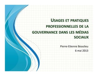 USAGES	
  ET	
  PRATIQUES	
  
PROFESSIONNELLES	
  DE	
  LA	
  
GOUVERNANCE	
  DANS	
  LES	
  MÉDIAS	
  
SOCIAUX	
  
Pierre-­‐E'enne	
  Beaulieu	
  
6	
  mai	
  2013	
  
 