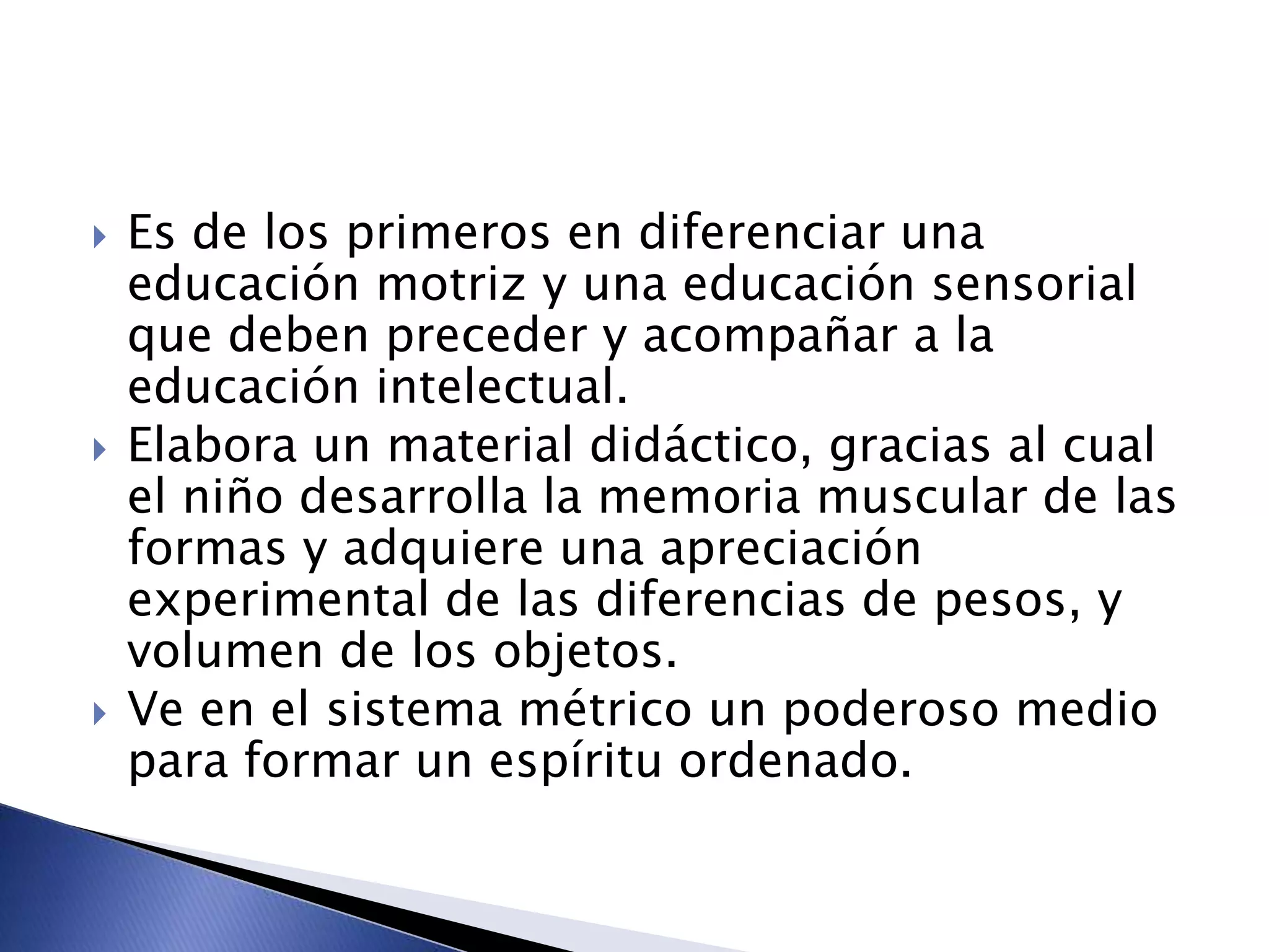  Es de los primeros en diferenciar una
educación motriz y una educación sensorial
que deben preceder y acompañar a la
educación intelectual.
 Elabora un material didáctico, gracias al cual
el niño desarrolla la memoria muscular de las
formas y adquiere una apreciación
experimental de las diferencias de pesos, y
volumen de los objetos.
 Ve en el sistema métrico un poderoso medio
para formar un espíritu ordenado.
 