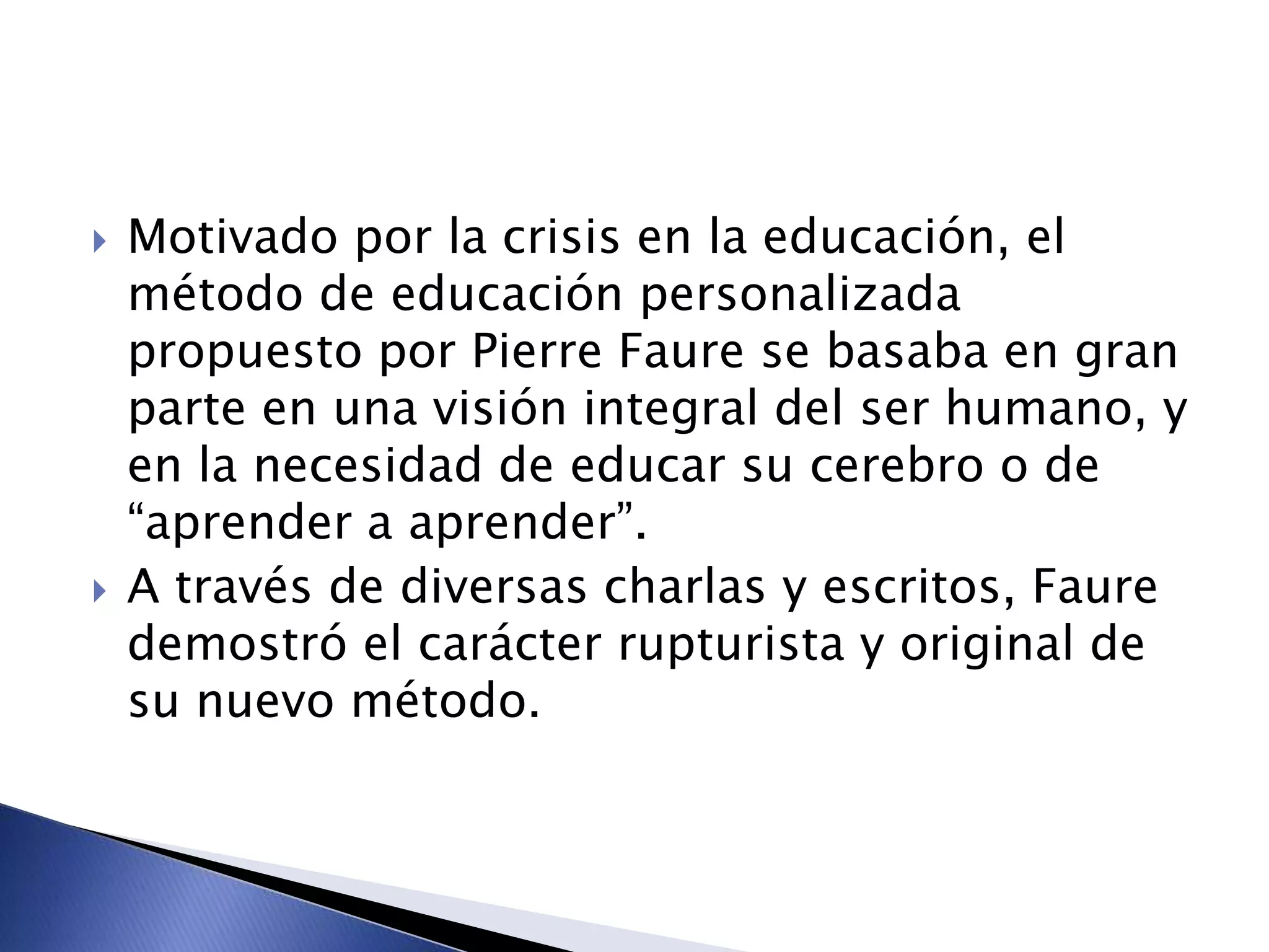  Motivado por la crisis en la educación, el
método de educación personalizada
propuesto por Pierre Faure se basaba en gran
parte en una visión integral del ser humano, y
en la necesidad de educar su cerebro o de
“aprender a aprender”.
 A través de diversas charlas y escritos, Faure
demostró el carácter rupturista y original de
su nuevo método.
 