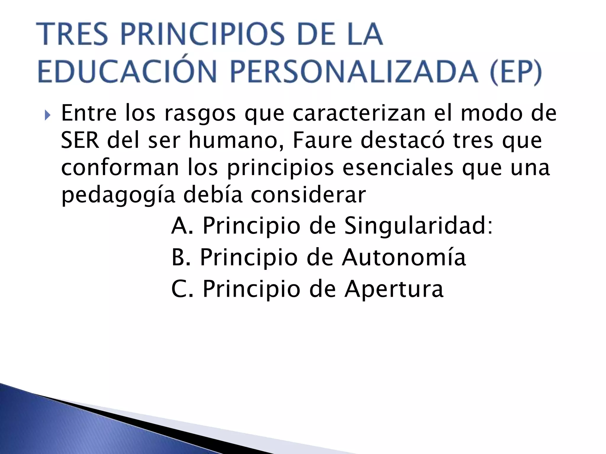  Entre los rasgos que caracterizan el modo de
SER del ser humano, Faure destacó tres que
conforman los principios esenciales que una
pedagogía debía considerar
A. Principio de Singularidad:
B. Principio de Autonomía
C. Principio de Apertura
 