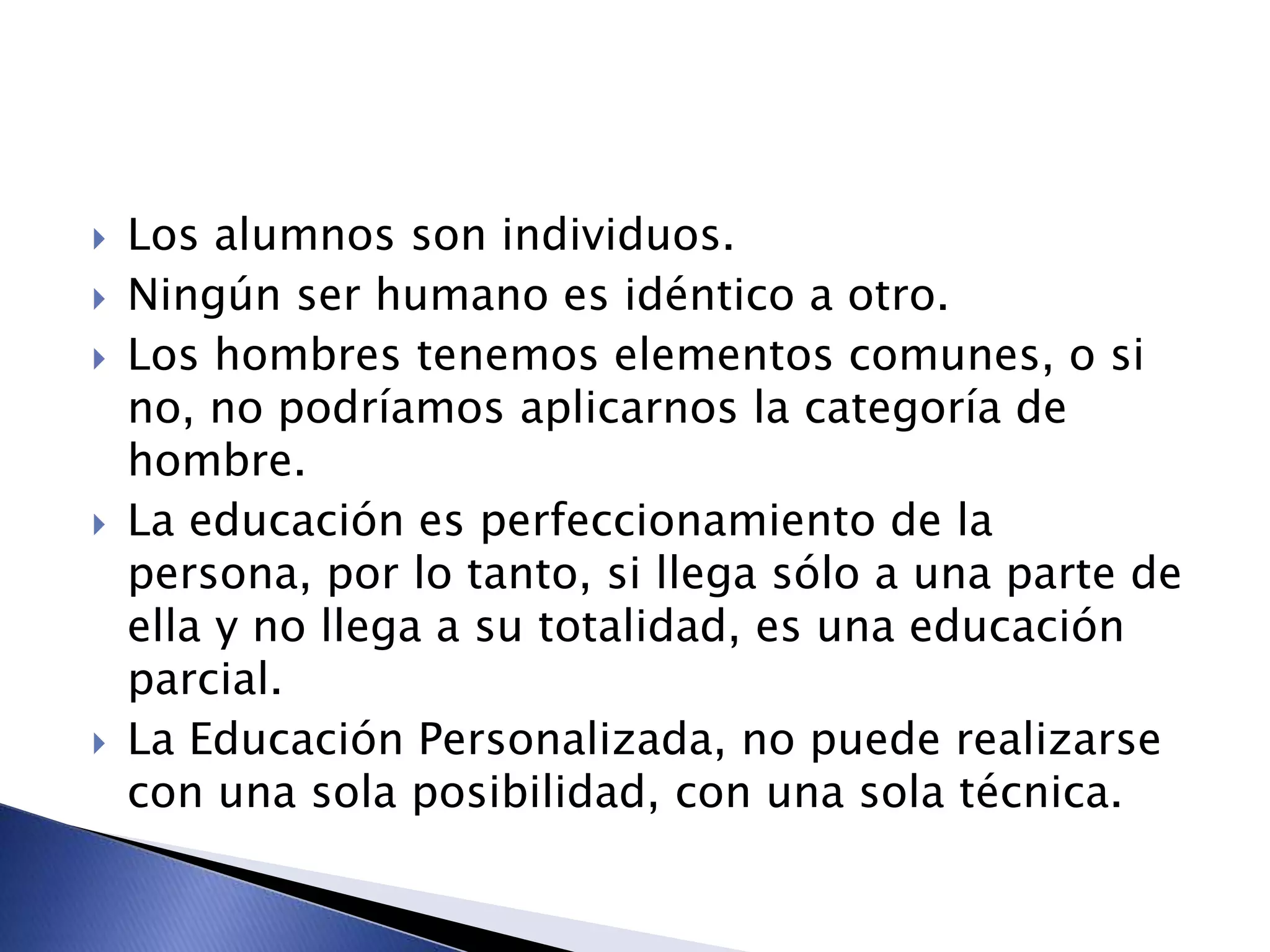  Los alumnos son individuos.
 Ningún ser humano es idéntico a otro.
 Los hombres tenemos elementos comunes, o si
no, no podríamos aplicarnos la categoría de
hombre.
 La educación es perfeccionamiento de la
persona, por lo tanto, si llega sólo a una parte de
ella y no llega a su totalidad, es una educación
parcial.
 La Educación Personalizada, no puede realizarse
con una sola posibilidad, con una sola técnica.
 
