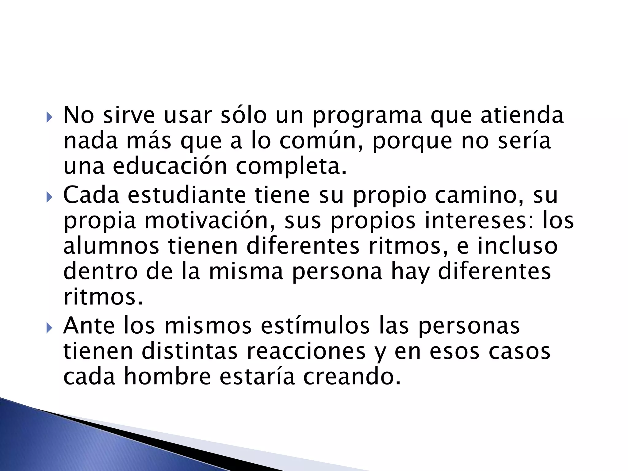  No sirve usar sólo un programa que atienda
nada más que a lo común, porque no sería
una educación completa.
 Cada estudiante tiene su propio camino, su
propia motivación, sus propios intereses: los
alumnos tienen diferentes ritmos, e incluso
dentro de la misma persona hay diferentes
ritmos.
 Ante los mismos estímulos las personas
tienen distintas reacciones y en esos casos
cada hombre estaría creando.
 