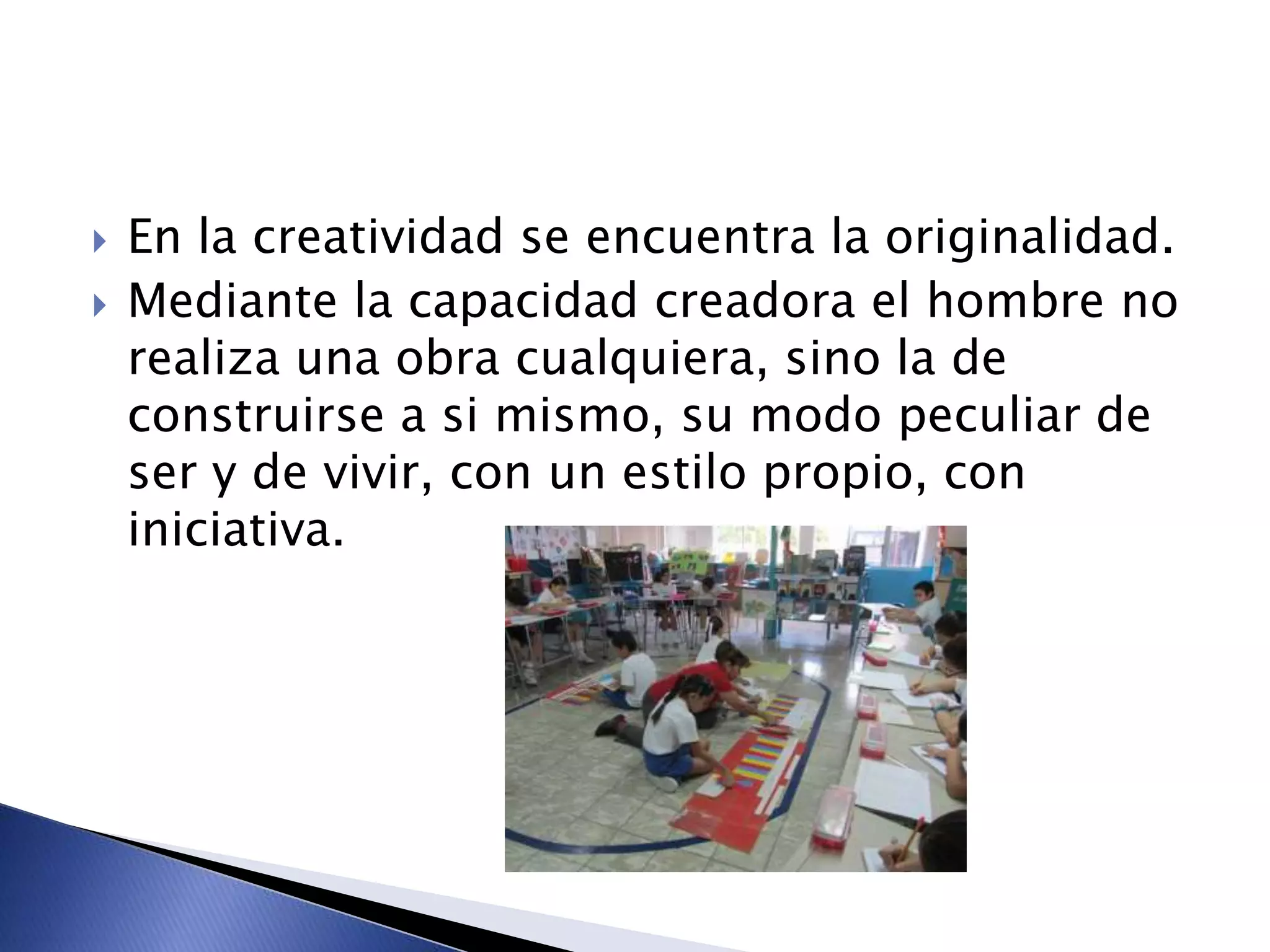  En la creatividad se encuentra la originalidad.
 Mediante la capacidad creadora el hombre no
realiza una obra cualquiera, sino la de
construirse a si mismo, su modo peculiar de
ser y de vivir, con un estilo propio, con
iniciativa.
 