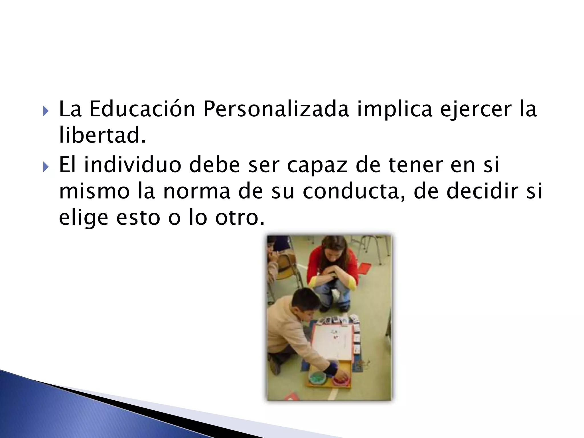  La Educación Personalizada implica ejercer la
libertad.
 El individuo debe ser capaz de tener en si
mismo la norma de su conducta, de decidir si
elige esto o lo otro.
 