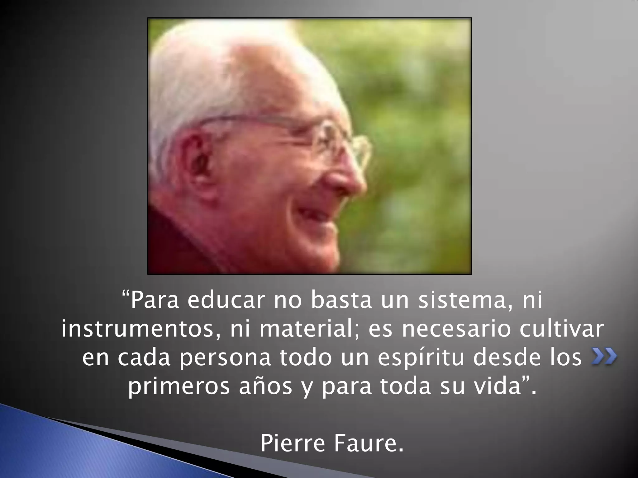 “Para educar no basta un sistema, ni
instrumentos, ni material; es necesario cultivar
en cada persona todo un espíritu desde los
primeros años y para toda su vida”.
Pierre Faure.
 