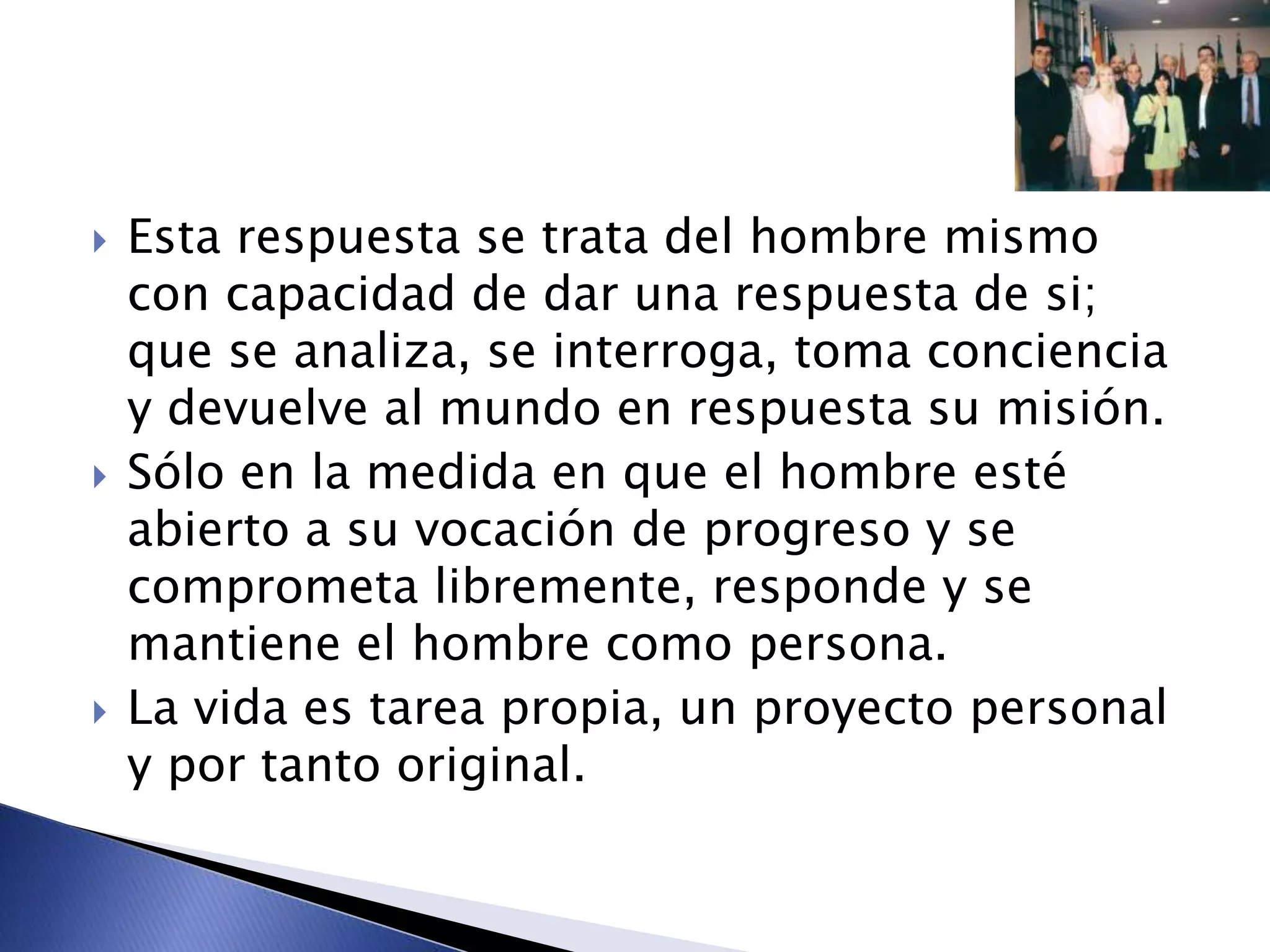  Esta respuesta se trata del hombre mismo
con capacidad de dar una respuesta de si;
que se analiza, se interroga, toma conciencia
y devuelve al mundo en respuesta su misión.
 Sólo en la medida en que el hombre esté
abierto a su vocación de progreso y se
comprometa libremente, responde y se
mantiene el hombre como persona.
 La vida es tarea propia, un proyecto personal
y por tanto original.
 