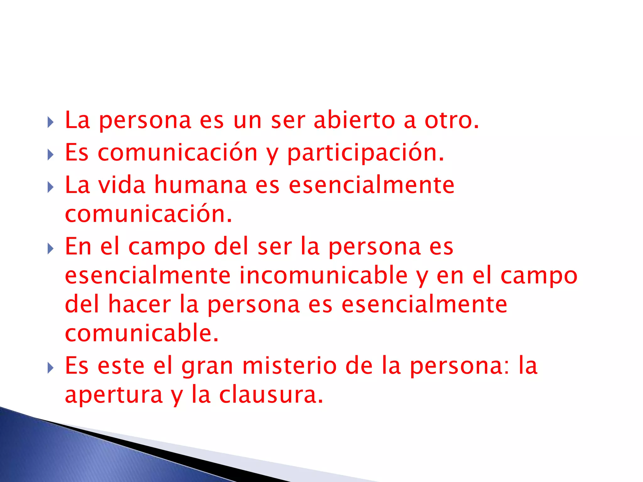  La persona es un ser abierto a otro.
 Es comunicación y participación.
 La vida humana es esencialmente
comunicación.
 En el campo del ser la persona es
esencialmente incomunicable y en el campo
del hacer la persona es esencialmente
comunicable.
 Es este el gran misterio de la persona: la
apertura y la clausura.
 