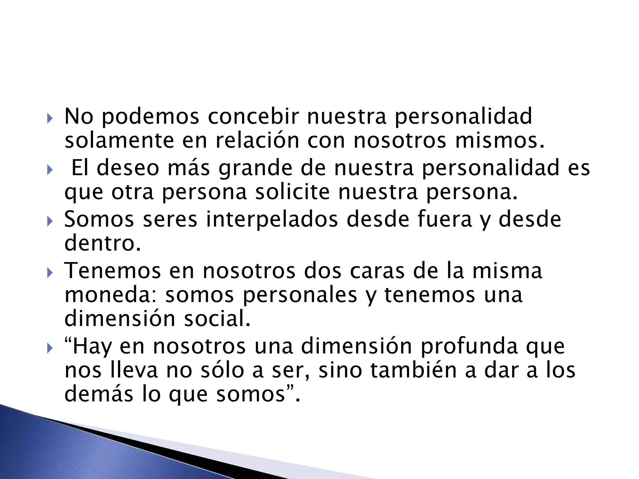  No podemos concebir nuestra personalidad
solamente en relación con nosotros mismos.
 El deseo más grande de nuestra personalidad es
que otra persona solicite nuestra persona.
 Somos seres interpelados desde fuera y desde
dentro.
 Tenemos en nosotros dos caras de la misma
moneda: somos personales y tenemos una
dimensión social.
 “Hay en nosotros una dimensión profunda que
nos lleva no sólo a ser, sino también a dar a los
demás lo que somos”.
 
