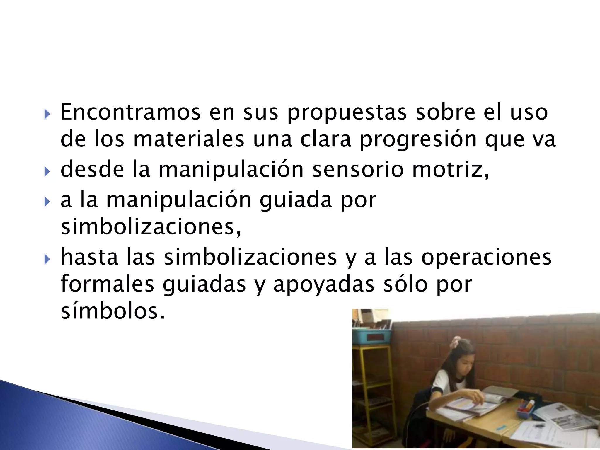  Encontramos en sus propuestas sobre el uso
de los materiales una clara progresión que va
 desde la manipulación sensorio motriz,
 a la manipulación guiada por
simbolizaciones,
 hasta las simbolizaciones y a las operaciones
formales guiadas y apoyadas sólo por
símbolos.
 